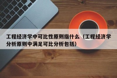 ​工程经济学中可比性原则指什么（工程经济学中可比性原则指啥）