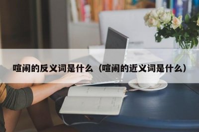 ​喧闹的反义词是什么（喧闹的近义词是什么）