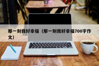 ​那一刻我好幸福（那一刻我好幸福700字作文）