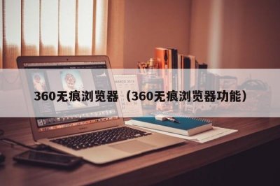 ​360无痕浏览器（360无痕浏览器功能）