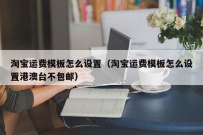 ​淘宝运费模板怎么设置（淘宝运费模板怎么设置港澳台不包邮）