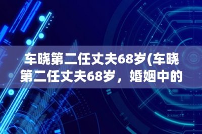 ​车晓第二任丈夫68岁(车晓第二任丈夫68岁，婚姻中的年龄差异是否影响夫妻关系