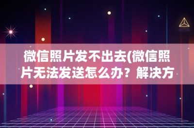 ​微信照片发不出去(微信照片无法发送怎么办？解决方法大全)