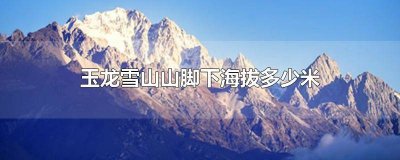 ​玉龙雪山山脚的海拔 玉龙雪山山底海拔多少